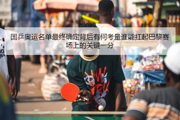国乒奥运名单最终确定背后有何考量谁能扛起巴黎赛场上的关键一分